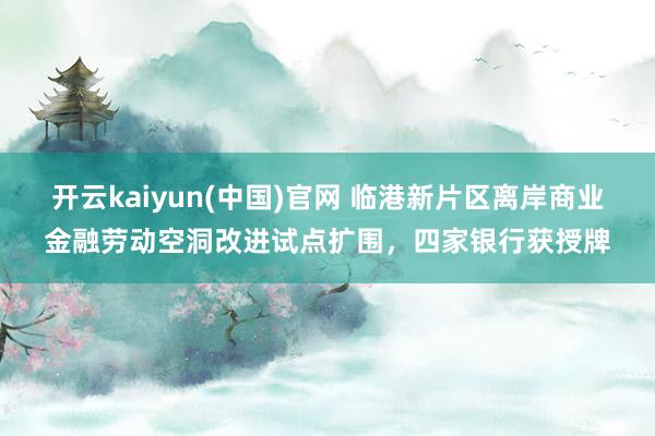 开云kaiyun(中国)官网 临港新片区离岸商业金融劳动空洞改进试点扩围，四家银行获授牌