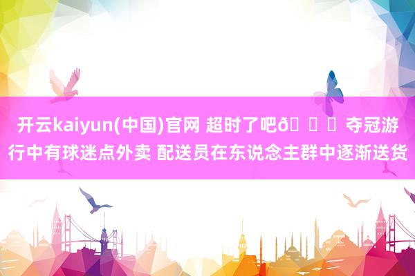 开云kaiyun(中国)官网 超时了吧😂夺冠游行中有球迷点外卖 配送员在东说念主群中逐渐送货