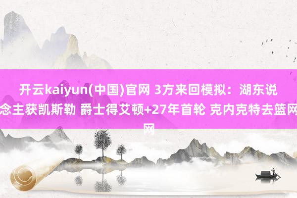 开云kaiyun(中国)官网 3方来回模拟:湖东说念主获凯斯勒 爵士得艾顿+27年首轮 克内克特去篮网